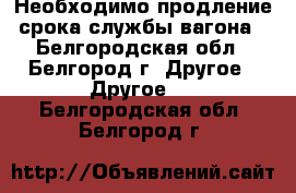 Необходимо продление срока службы вагона - Белгородская обл., Белгород г. Другое » Другое   . Белгородская обл.,Белгород г.
